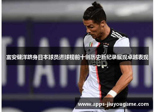 富安健洋跻身日本球员进球榜前十创历史新纪录展现卓越表现 富安健洋跻身日本球员进球榜前十创历史新纪录展现卓越表现