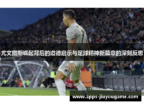 尤文图斯崛起背后的道德启示与足球精神新篇章的深刻反思 尤文图斯崛起背后的道德启示与足球精神新篇章的深刻反思