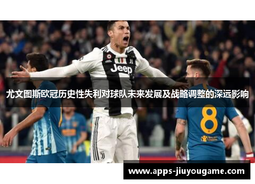 尤文图斯欧冠历史性失利对球队未来发展及战略调整的深远影响 尤文图斯欧冠历史性失利对球队未来发展及战略调整的深远影响