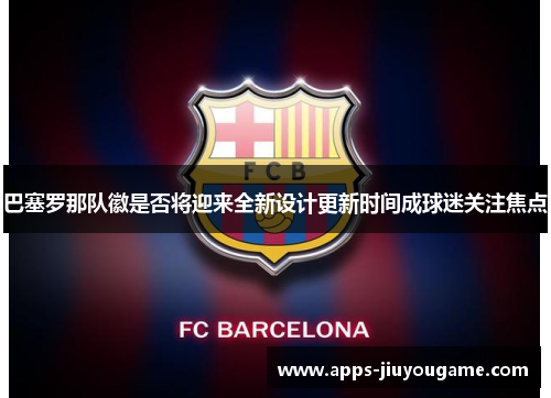 巴塞罗那队徽是否将迎来全新设计更新时间成球迷关注焦点 巴塞罗那队徽是否将迎来全新设计更新时间成球迷关注焦点