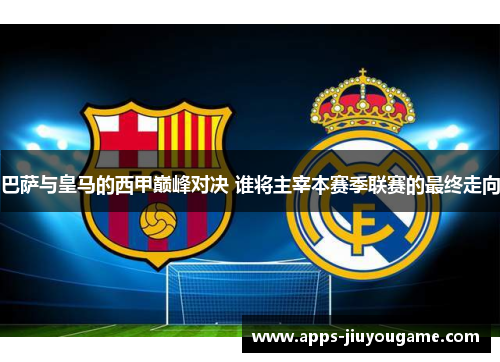 巴萨与皇马的西甲巅峰对决 谁将主宰本赛季联赛的最终走向