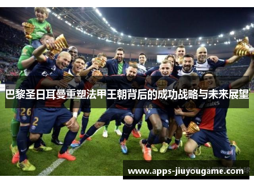 巴黎圣日耳曼重塑法甲王朝背后的成功战略与未来展望