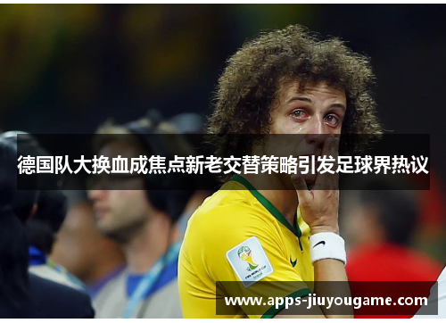 德国队大换血成焦点新老交替策略引发足球界热议 德国队大换血成焦点新老交替策略引发足球界热议
