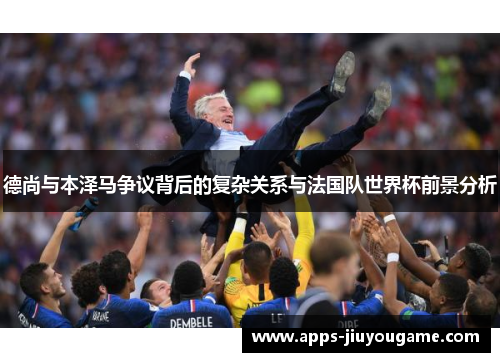 德尚与本泽马争议背后的复杂关系与法国队世界杯前景分析 德尚与本泽马争议背后的复杂关系与法国队世界杯前景分析