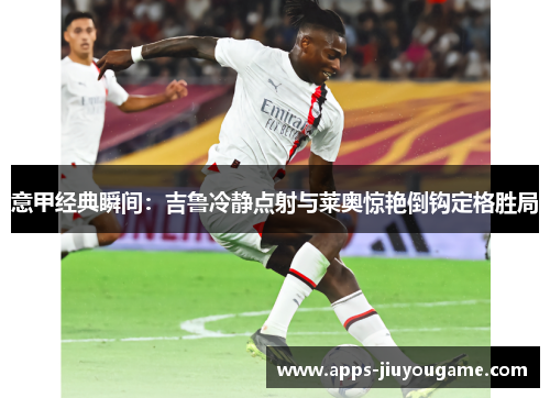 意甲经典瞬间:吉鲁冷静点射与莱奥惊艳倒钩定格胜局 意甲经典瞬间:吉鲁冷静点射与莱奥惊艳倒钩定格胜局