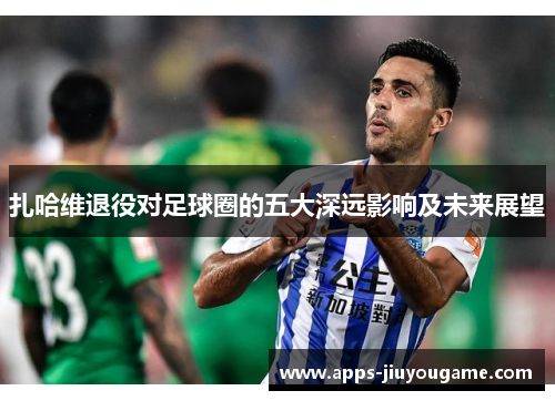 扎哈维退役对足球圈的五大深远影响及未来展望 扎哈维退役对足球圈的五大深远影响及未来展望