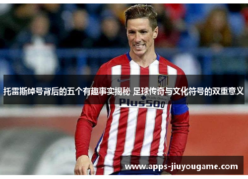 托雷斯绰号背后的五个有趣事实揭秘 足球传奇与文化符号的双重意义