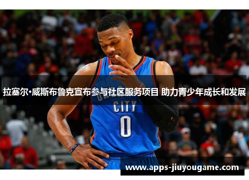 拉塞尔·威斯布鲁克宣布参与社区服务项目 助力青少年成长和发展